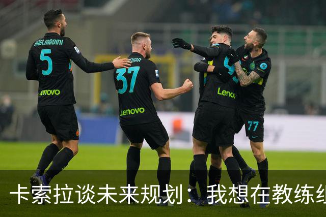 卡索拉谈未来规划：我想在教练组工作，但短期内暂时还没想法